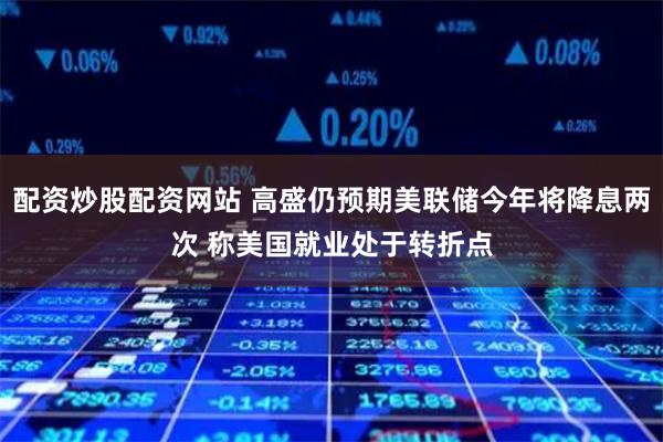 配资炒股配资网站 高盛仍预期美联储今年将降息两次 称美国就业处于转折点