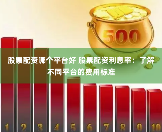 股票配资哪个平台好 股票配资利息率：了解不同平台的费用标准