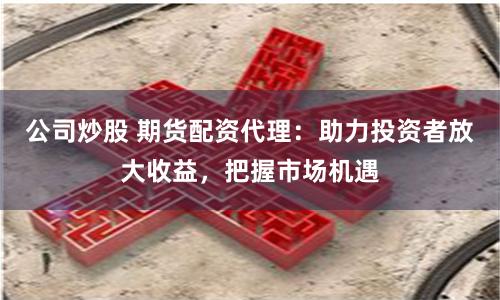 公司炒股 期货配资代理：助力投资者放大收益，把握市场机遇