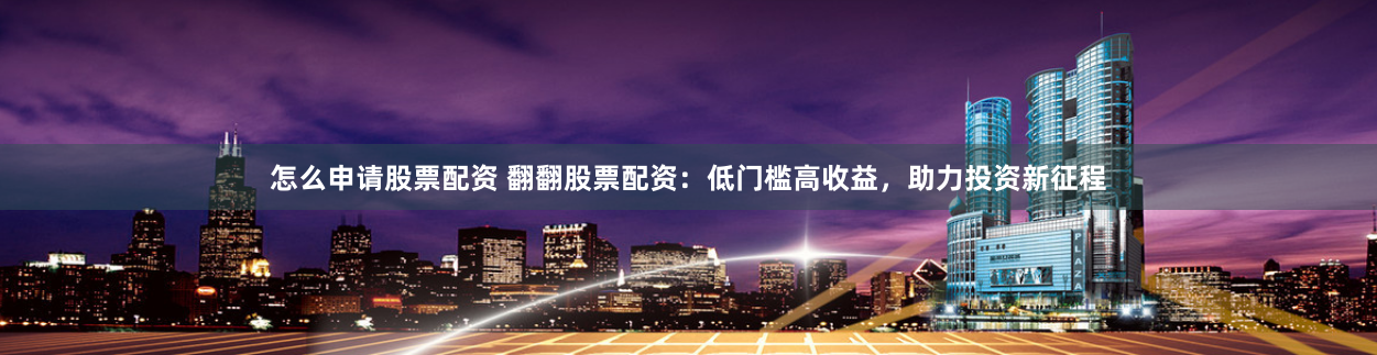 怎么申请股票配资 翻翻股票配资：低门槛高收益，助力投资新征程